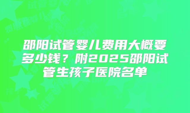 邵阳试管婴儿费用大概要多少钱?附2025邵阳试管生孩子医院名单