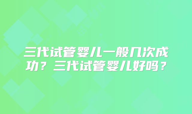 三代试管婴儿一般几次成功？三代试管婴儿好吗？