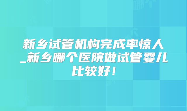 新乡试管机构完成率惊人_新乡哪个医院做试管婴儿比较好！