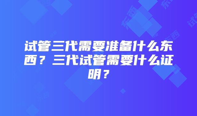 试管三代需要准备什么东西？三代试管需要什么证明？
