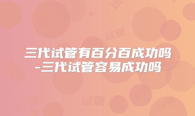 三代试管有百分百成功吗-三代试管容易成功吗