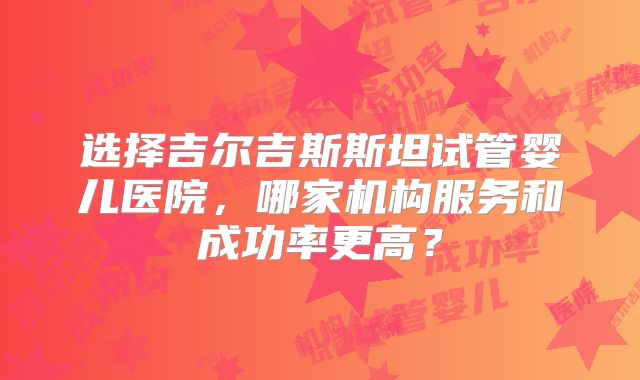 选择吉尔吉斯斯坦试管婴儿医院,哪家机构服务和成功率更高?