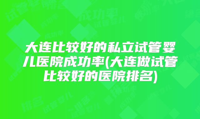 大连比较好的私立试管婴儿医院成功率(大连做试管比较好的医院排名)