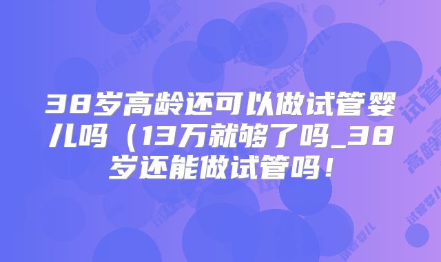 38岁高龄还可以做试管婴儿吗（13万就够了吗_38岁还能做试管吗！