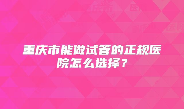 重庆市能做试管的正规医院怎么选择？