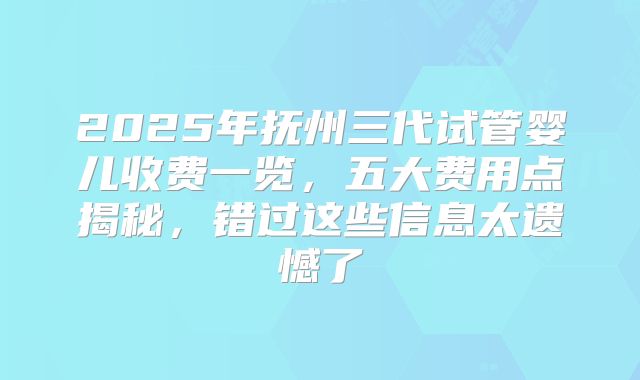 2025年抚州三代试管婴儿收费一览，五大费用点揭秘，错过这些信息太遗憾了