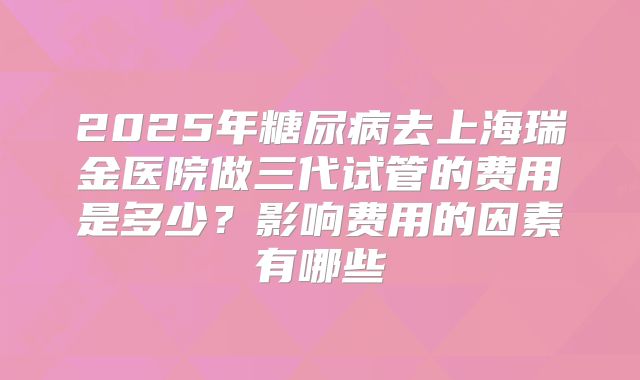 2025年糖尿病去上海瑞金医院做三代试管的费用是多少?影响费用的因素有哪些