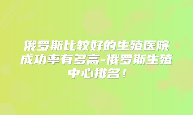 俄罗斯比较好的生殖医院成功率有多高-俄罗斯生殖中心排名！