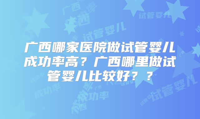 广西哪家医院做试管婴儿成功率高?广西哪里做试管婴儿比较好??