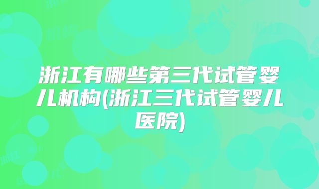 浙江有哪些第三代试管婴儿机构(浙江三代试管婴儿医院)