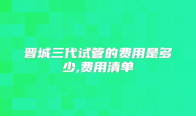 晋城三代试管的费用是多少,费用清单