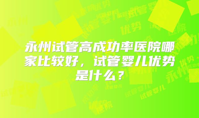 永州试管高成功率医院哪家比较好,试管婴儿优势是什么?