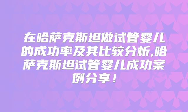 在哈萨克斯坦做试管婴儿的成功率及其比较分析,哈萨克斯坦试管婴儿成功案例分享！