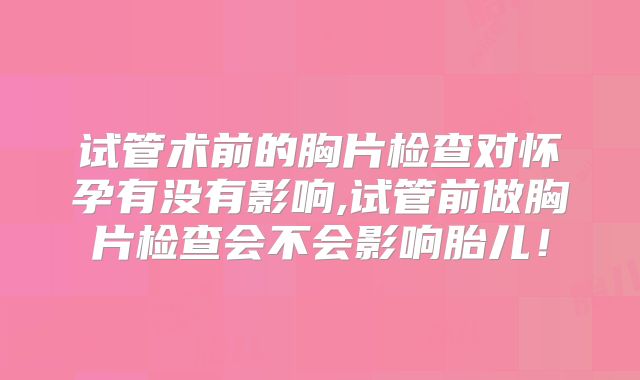 试管术前的胸片检查对怀孕有没有影响,试管前做胸片检查会不会影响胎儿！