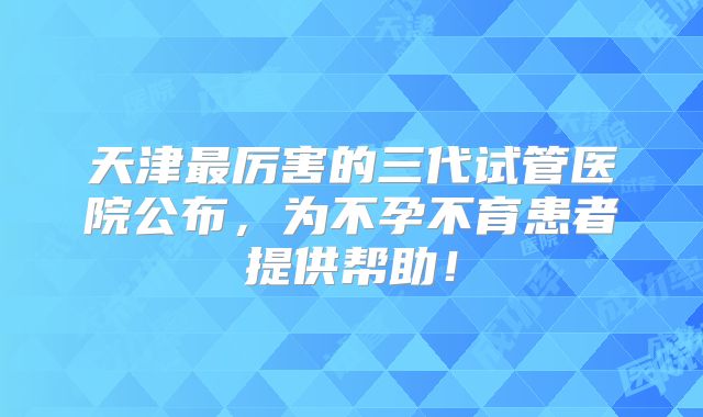 天津最厉害的三代试管医院公布，为不孕不育患者提供帮助！