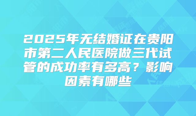2025年无结婚证在贵阳市第二人民医院做三代试管的成功率有多高？影响因素有哪些