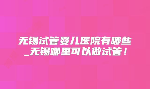 无锡试管婴儿医院有哪些_无锡哪里可以做试管!