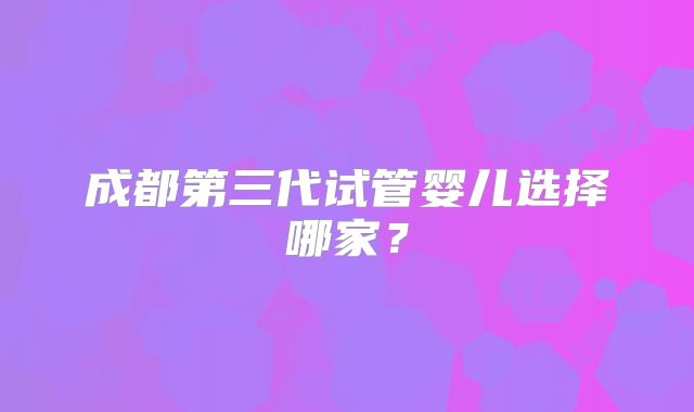 成都第三代试管婴儿选择哪家？