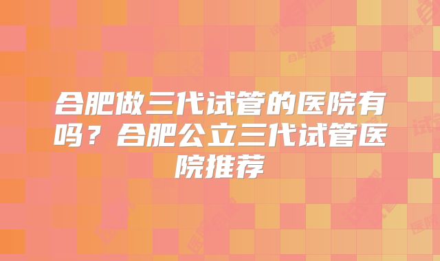 合肥做三代试管的医院有吗？合肥公立三代试管医院推荐