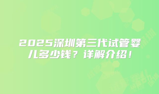 2025深圳第三代试管婴儿多少钱?详解介绍!