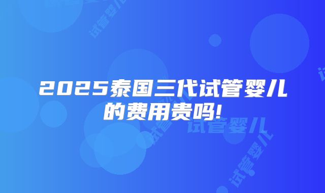 2025泰国三代试管婴儿的费用贵吗!