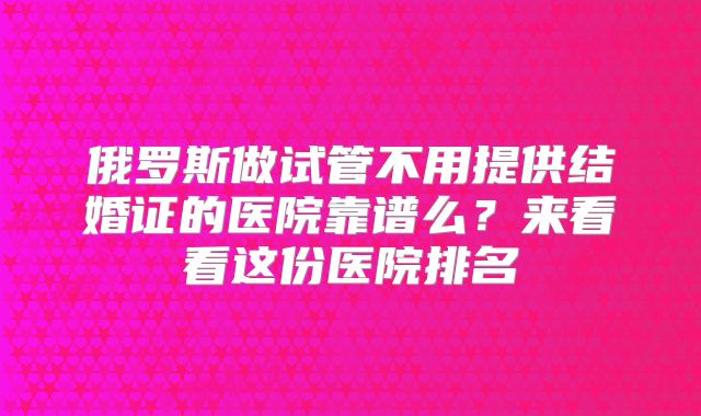 俄罗斯做试管不用提供结婚证的医院靠谱么？来看看这份医院排名