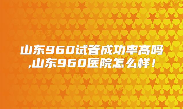 山东960试管成功率高吗,山东960医院怎么样！