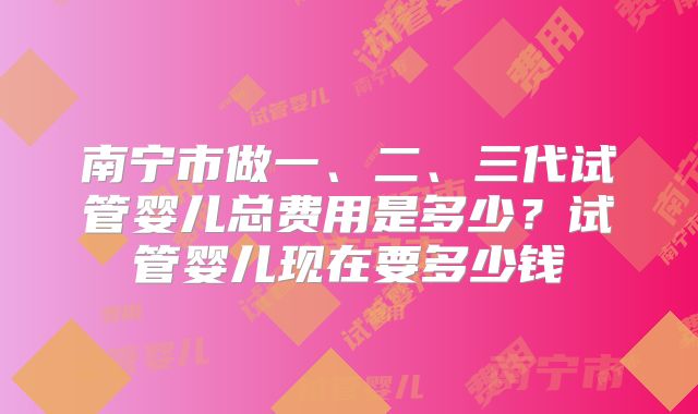 南宁市做一、二、三代试管婴儿总费用是多少？试管婴儿现在要多少钱