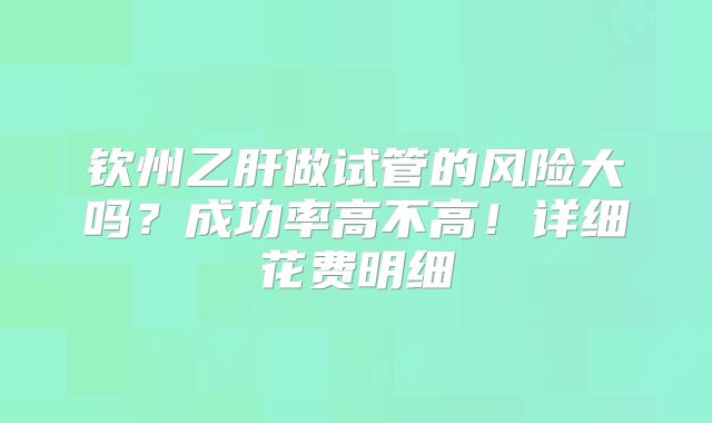 钦州乙肝做试管的风险大吗？成功率高不高！详细花费明细