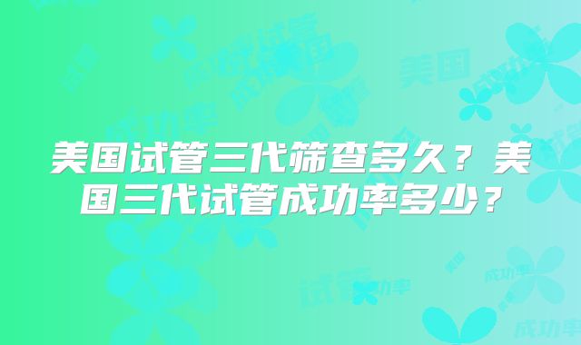 美国试管三代筛查多久?美国三代试管成功率多少?
