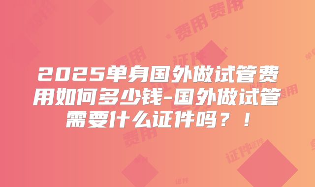 2025单身国外做试管费用如何多少钱-国外做试管需要什么证件吗？！