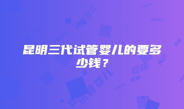 昆明三代试管婴儿的要多少钱?