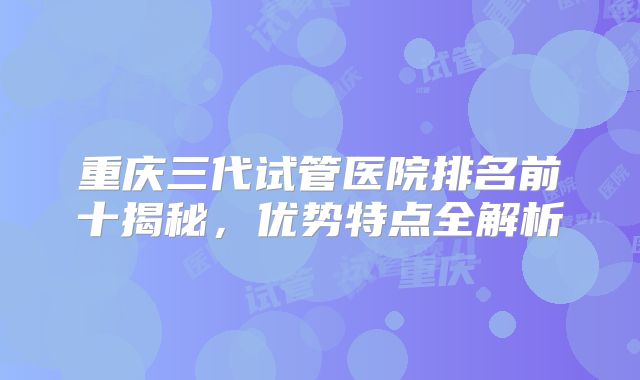 重庆三代试管医院排名前十揭秘，优势特点全解析