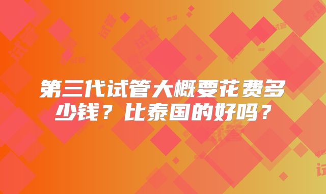 第三代试管大概要花费多少钱?比泰国的好吗?