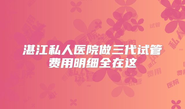 湛江私人医院做三代试管费用明细全在这