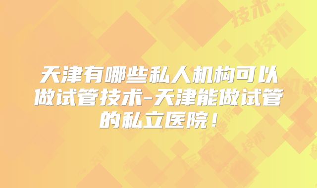 天津有哪些私人机构可以做试管技术-天津能做试管的私立医院！