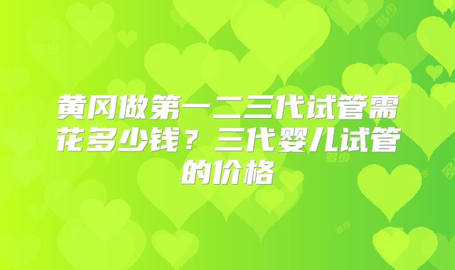 黄冈做第一二三代试管需花多少钱?三代婴儿试管的价格