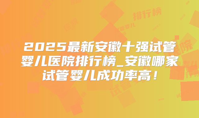 2025最新安徽十强试管婴儿医院排行榜_安徽哪家试管婴儿成功率高！