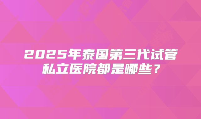 2025年泰国第三代试管私立医院都是哪些？