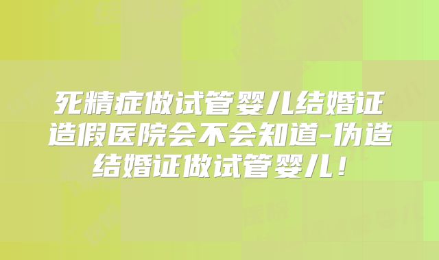 死精症做试管婴儿结婚证造假医院会不会知道-伪造结婚证做试管婴儿!