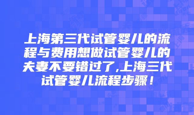 上海第三代试管婴儿的流程与费用想做试管婴儿的夫妻不要错过了,上海三代试管婴儿流程步骤！