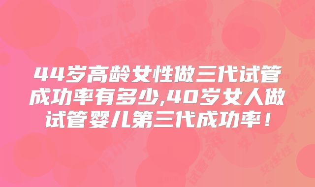 44岁高龄女性做三代试管成功率有多少,40岁女人做试管婴儿第三代成功率！
