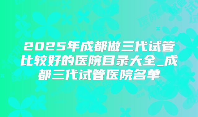 2025年成都做三代试管比较好的医院目录大全_成都三代试管医院名单
