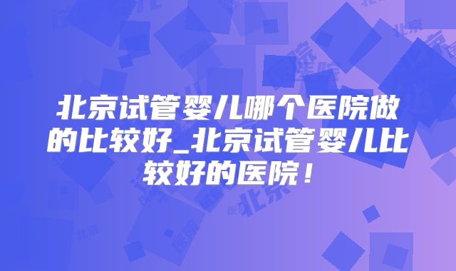 北京试管婴儿哪个医院做的比较好_北京试管婴儿比较好的医院!