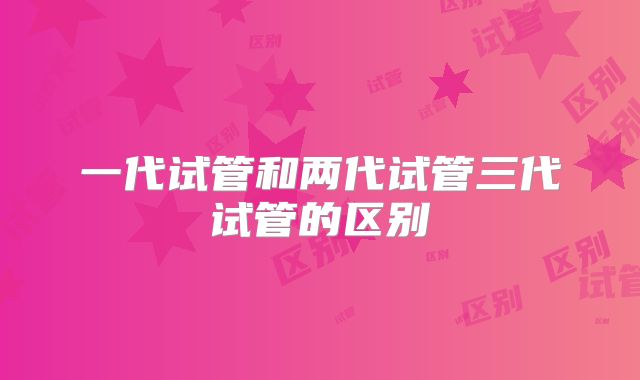 一代试管和两代试管三代试管的区别