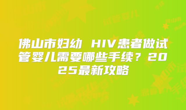 佛山市妇幼 HIV患者做试管婴儿需要哪些手续？2025最新攻略