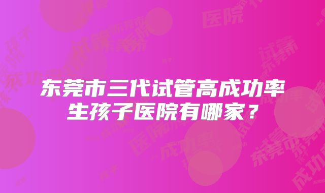 东莞市三代试管高成功率生孩子医院有哪家？