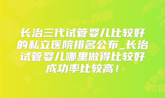 长治三代试管婴儿比较好的私立医院排名公布_长治试管婴儿哪里做得比较好成功率比较高！