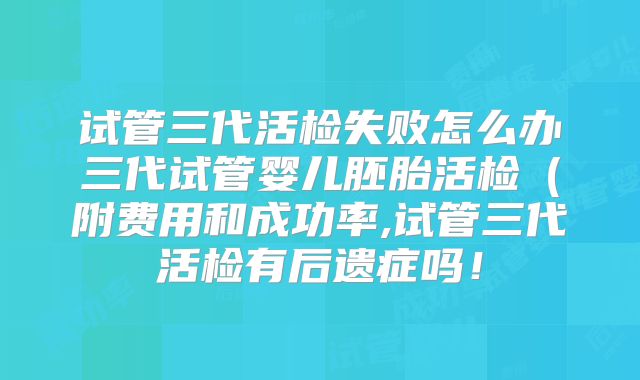 试管三代活检失败怎么办三代试管婴儿胚胎活检（附费用和成功率,试管三代活检有后遗症吗！