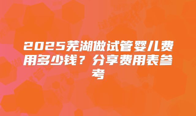 2025芜湖做试管婴儿费用多少钱？分享费用表参考
